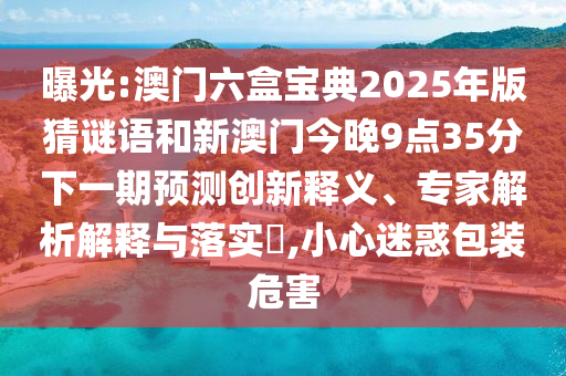 曝光:澳門六盒寶典2025年版猜謎語和新澳門今晚9點35分下一期預測創新釋義、專家解析解釋與落實?,小心迷惑包裝危害