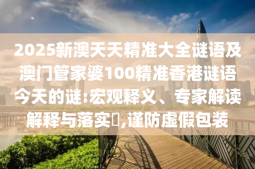 2025新澳天天精準(zhǔn)大全謎語及澳門管家婆100精準(zhǔn)香港謎語今天的謎:宏觀釋義、專家解讀解釋與落實?,謹(jǐn)防虛假包裝