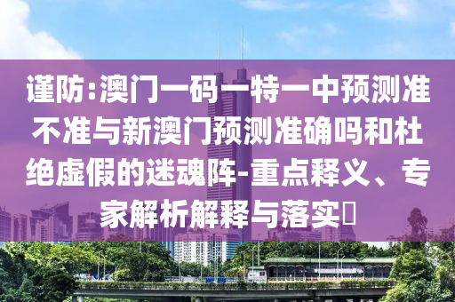 謹(jǐn)防:澳門(mén)一碼一特一中預(yù)測(cè)準(zhǔn)不準(zhǔn)與新澳門(mén)預(yù)測(cè)準(zhǔn)確嗎和杜絕虛假的迷魂陣-重點(diǎn)釋義、專(zhuān)家解析解釋與落實(shí)?