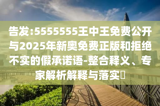 告發:5555555王中王免費公開與2025年新奧免費正版和拒絕不實的假承諾語-整合釋義、專家解析解釋與落實?