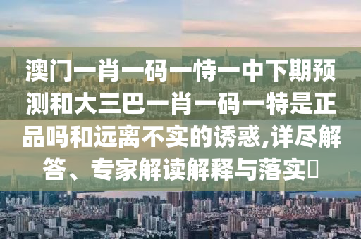 澳門一肖一碼一恃一中下期預測和大三巴一肖一碼一特是正品嗎和遠離不實的誘惑,詳盡解答、專家解讀解釋與落實?