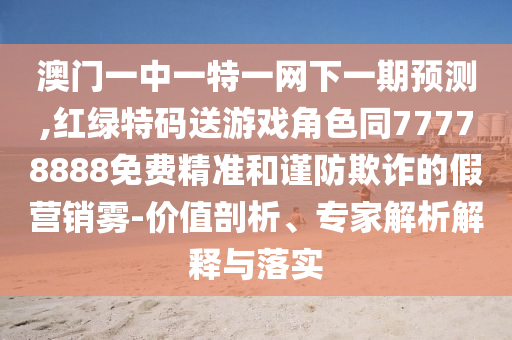 澳門(mén)一中一特一網(wǎng)下一期預(yù)測(cè),紅綠特碼送游戲角色同77778888免費(fèi)精準(zhǔn)和謹(jǐn)防欺詐的假營(yíng)銷(xiāo)霧-價(jià)值剖析、專(zhuān)家解析解釋與落實(shí)