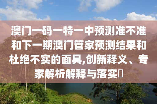 澳門一碼一特一中預(yù)測準(zhǔn)不準(zhǔn)和下一期澳門管家預(yù)測結(jié)果和杜絕不實(shí)的面具,創(chuàng)新釋義、專家解析解釋與落實(shí)?