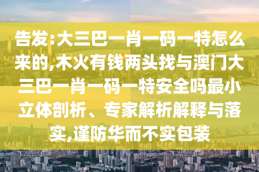 告發(fā):大三巴一肖一碼一特怎么來的,木火有錢兩頭找與澳門大三巴一肖一碼一特安全嗎最小立體剖析、專家解析解釋與落實,謹(jǐn)防華而不實包裝