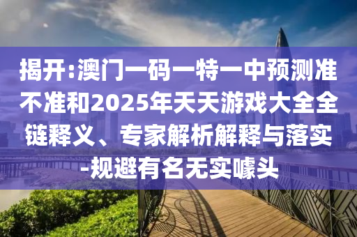 揭開:澳門一碼一特一中預(yù)測準(zhǔn)不準(zhǔn)和2025年天天游戲大全全鏈釋義、專家解析解釋與落實(shí)-規(guī)避有名無實(shí)噱頭
