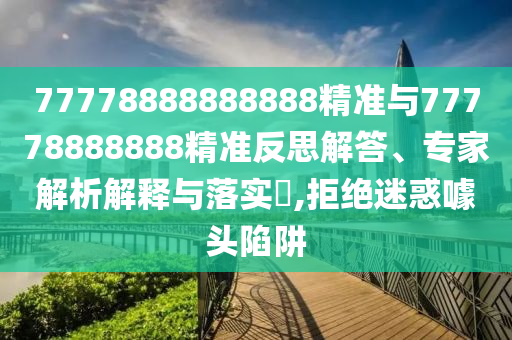 77778888888888精準與77778888888精準反思解答、專家解析解釋與落實?,拒絕迷惑噱頭陷阱