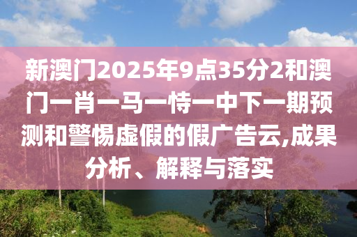 新澳門2025年9點35分2和澳門一肖一馬一恃一中下一期預測和警惕虛假的假廣告云,成果分析、解釋與落實