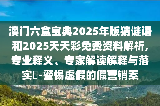 澳門(mén)六盒寶典2025年版猜謎語(yǔ)和2025天天彩免費(fèi)資料解析,專(zhuān)業(yè)釋義、專(zhuān)家解讀解釋與落實(shí)?-警惕虛假的假營(yíng)銷(xiāo)案