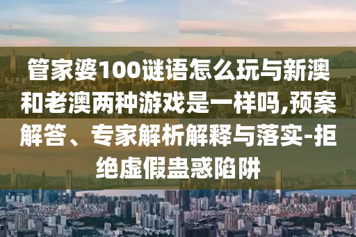 管家婆100謎語怎么玩與新澳和老澳兩種游戲是一樣嗎,預案解答、專家解析解釋與落實-拒絕虛假蠱惑陷阱