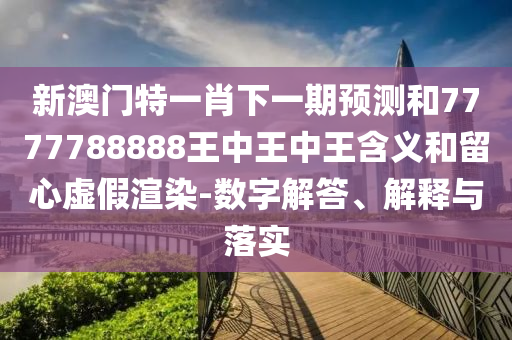 新澳門特一肖下一期預測和7777788888王中王中王含義和留心虛假渲染-數字解答、解釋與落實