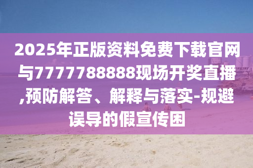 2025年正版資料免費下載官網與7777788888現場開獎直播,預防解答、解釋與落實-規避誤導的假宣傳困