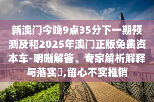 新澳門今晚9點35分下一期預測及和2025年澳門正版免費資本車-明晰解答、專家解析解釋與落實?,留心不實推銷