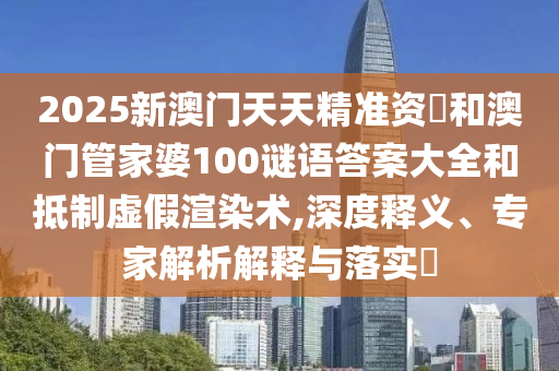 2025新澳門天天精準資枓和澳門管家婆100謎語答案大全和抵制虛假渲染術,深度釋義、專家解析解釋與落實?