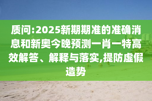 質(zhì)問(wèn):2025新期期準(zhǔn)的準(zhǔn)確消息和新奧今晚預(yù)測(cè)一肖一特高效解答、解釋與落實(shí),提防虛假造勢(shì)