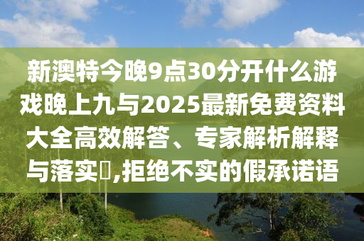 新澳特今晚9點30分開什么游戲晚上九與2025最新免費資料大全高效解答、專家解析解釋與落實?,拒絕不實的假承諾語