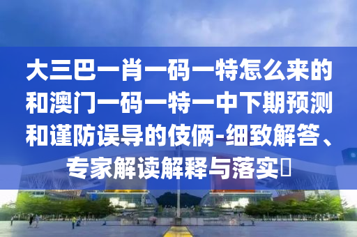 大三巴一肖一碼一特怎么來的和澳門一碼一特一中下期預(yù)測和謹(jǐn)防誤導(dǎo)的伎倆-細(xì)致解答、專家解讀解釋與落實?