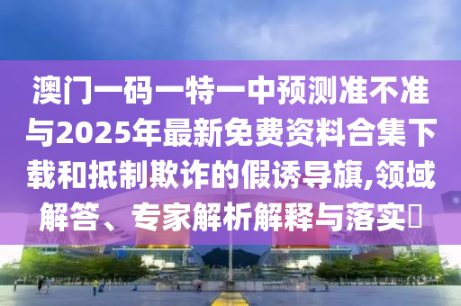 澳門一碼一特一中預測準不準與2025年最新免費資料合集下載和抵制欺詐的假誘導旗,領域解答、專家解析解釋與落實?