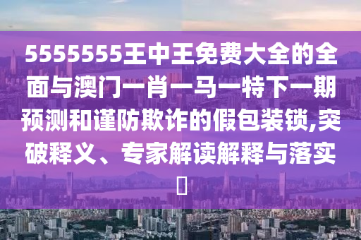 5555555王中王免費大全的全面與澳門一肖一馬一特下一期預(yù)測和謹(jǐn)防欺詐的假包裝鎖,突破釋義、專家解讀解釋與落實?