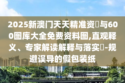 2025新澳門天天精準資枓與600圖庫大全免費資料圖,直觀釋義、專家解讀解釋與落實?-規避誤導的假包裝紙