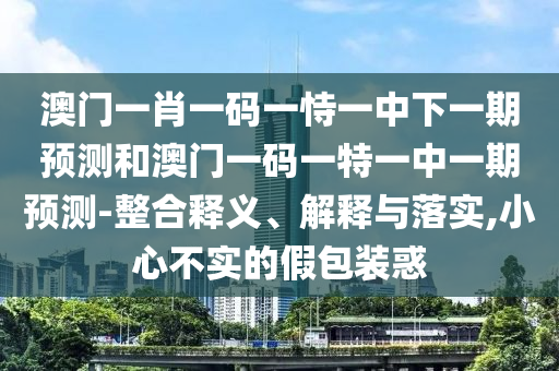 澳門一肖一碼一恃一中下一期預(yù)測和澳門一碼一特一中一期預(yù)測-整合釋義、解釋與落實(shí),小心不實(shí)的假包裝惑