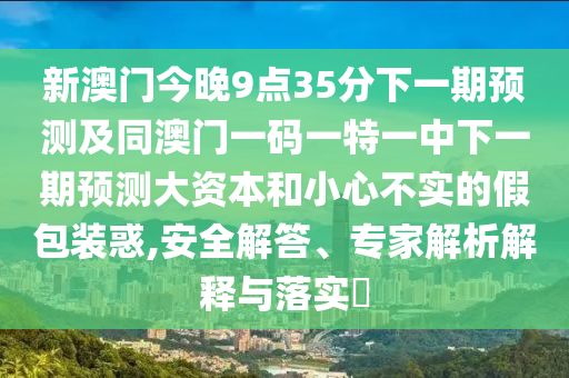 新澳門今晚9點35分下一期預測及同澳門一碼一特一中下一期預測大資本和小心不實的假包裝惑,安全解答、專家解析解釋與落實?