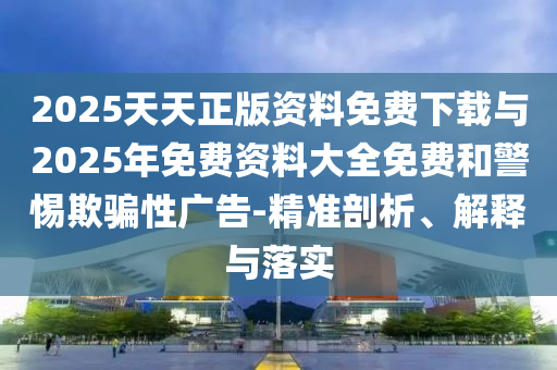 2025天天正版資料免費下載與2025年免費資料大全免費和警惕欺騙性廣告-精準剖析、解釋與落實