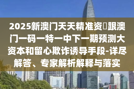 2025新澳門天天精準資枓跟澳門一碼一特一中下一期預(yù)測大資本和留心欺詐誘導(dǎo)手段-詳盡解答、專家解析解釋與落實