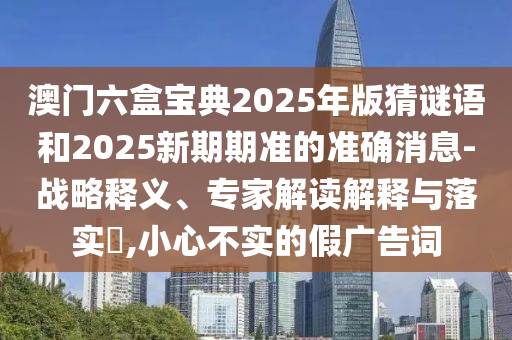 澳門六盒寶典2025年版猜謎語和2025新期期準的準確消息-戰略釋義、專家解讀解釋與落實?,小心不實的假廣告詞