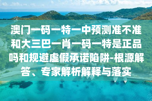 澳門一碼一特一中預(yù)測準不準和大三巴一肖一碼一特是正品嗎和規(guī)避虛假承諾陷阱-根源解答、專家解析解釋與落實