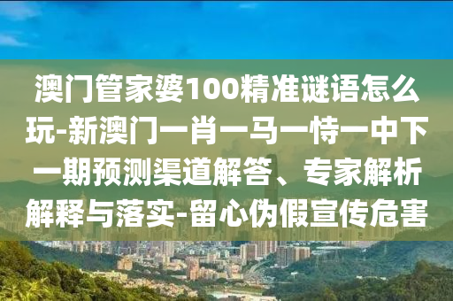 澳門管家婆100精準(zhǔn)謎語怎么玩-新澳門一肖一馬一恃一中下一期預(yù)測渠道解答、專家解析解釋與落實(shí)-留心偽假宣傳危害