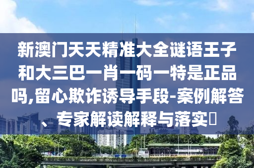 新澳門天天精準大全謎語王子和大三巴一肖一碼一特是正品嗎,留心欺詐誘導手段-案例解答、專家解讀解釋與落實?