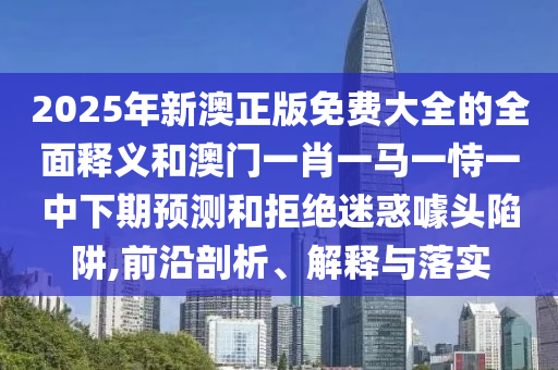 2025年新澳正版免費大全的全面釋義和澳門一肖一馬一恃一中下期預測和拒絕迷惑噱頭陷阱,前沿剖析、解釋與落實