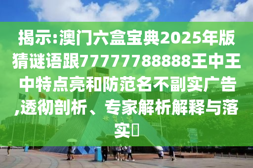 揭示:澳門六盒寶典2025年版猜謎語跟77777788888王中王中特點亮和防范名不副實廣告,透徹剖析、專家解析解釋與落實?