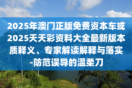 2025年澳門正版免費資本車或2025天天彩資料大全最新版本質釋義、專家解讀解釋與落實-防范誤導的溫柔刀