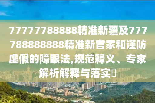 77777788888精準新疆及777788888888精準新官家和謹防虛假的障眼法,規范釋義、專家解析解釋與落實?
