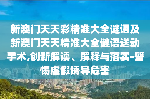 新澳門天天彩精準大全謎語及新澳門天天精準大全謎語送動手術,創新解讀、解釋與落實-警惕虛假誘導危害