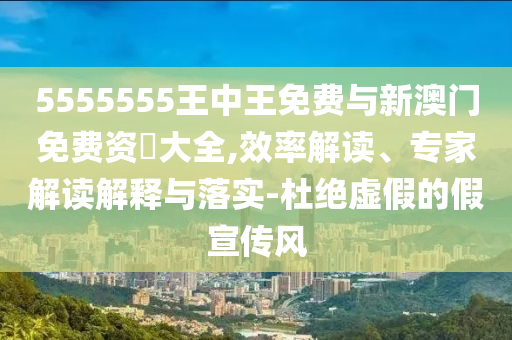 5555555王中王免費與新澳門免費資枓大全,效率解讀、專家解讀解釋與落實-杜絕虛假的假宣傳風(fēng)