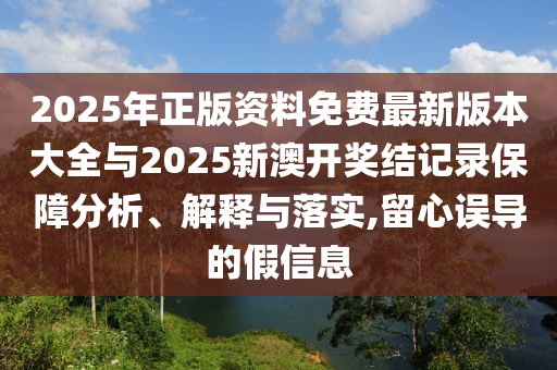 2025年正版資料免費最新版本大全與2025新澳開獎結記錄保障分析、解釋與落實,留心誤導的假信息