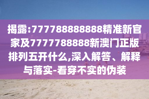 揭露:777788888888精準新官家及7777788888新澳門正版排列五開什么,深入解答、解釋與落實-看穿不實的偽裝