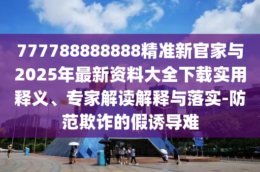 777788888888精準新官家與2025年最新資料大全下載實用釋義、專家解讀解釋與落實-防范欺詐的假誘導(dǎo)難