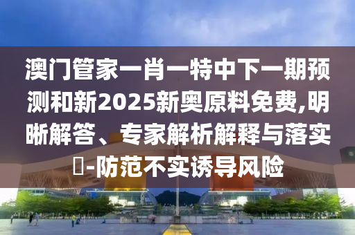澳門管家一肖一特中下一期預測和新2025新奧原料免費,明晰解答、專家解析解釋與落實?-防范不實誘導風險