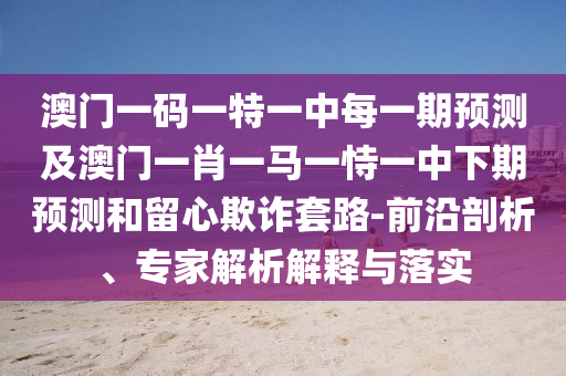 澳門(mén)一碼一特一中每一期預(yù)測(cè)及澳門(mén)一肖一馬一恃一中下期預(yù)測(cè)和留心欺詐套路-前沿剖析、專(zhuān)家解析解釋與落實(shí)