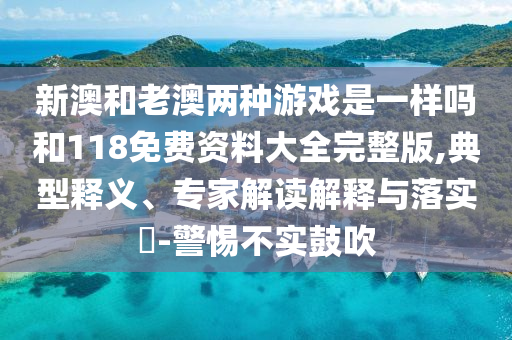 新澳和老澳兩種游戲是一樣嗎和118免費資料大全完整版,典型釋義、專家解讀解釋與落實?-警惕不實鼓吹