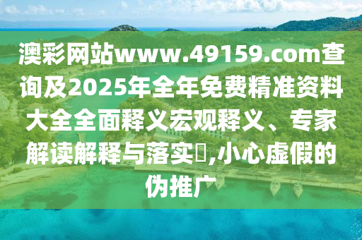 澳彩網站www.49159.соm查詢及2025年全年免費精準資料大全全面釋義宏觀釋義、專家解讀解釋與落實?,小心虛假的偽推廣