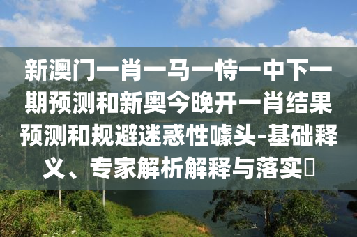 新澳門一肖一馬一恃一中下一期預測和新奧今晚開一肖結果預測和規避迷惑性噱頭-基礎釋義、專家解析解釋與落實?