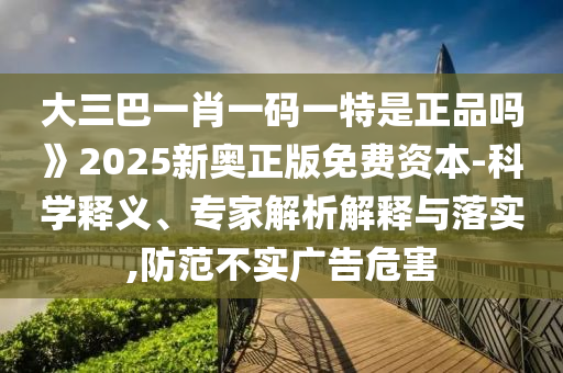 大三巴一肖一碼一特是正品嗎》2025新奧正版免費資本-科學釋義、專家解析解釋與落實,防范不實廣告危害