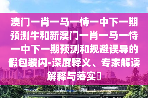 澳門一肖一馬一恃一中下一期預測牛和新澳門一肖一馬一恃一中下一期預測和規避誤導的假包裝閃-深度釋義、專家解讀解釋與落實?