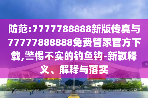防范:7777788888新版?zhèn)髡媾c77777888888免費(fèi)管家官方下載,警惕不實(shí)的釣魚(yú)鉤-新穎釋義、解釋與落實(shí)