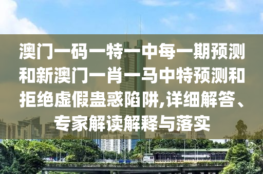 澳門一碼一特一中每一期預測和新澳門一肖一馬中特預測和拒絕虛假蠱惑陷阱,詳細解答、專家解讀解釋與落實