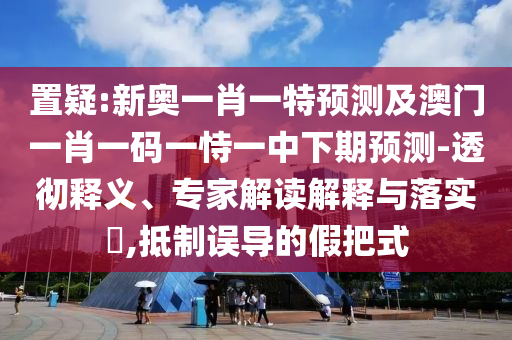 置疑:新奧一肖一特預測及澳門一肖一碼一恃一中下期預測-透徹釋義、專家解讀解釋與落實?,抵制誤導的假把式